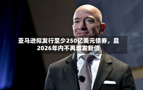 亚马逊拟发行至少250亿美元债券，且2026年内不再增发新债