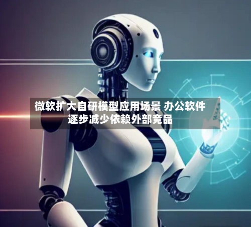 微软扩大自研模型应用场景 办公软件逐步减少依赖外部竞品