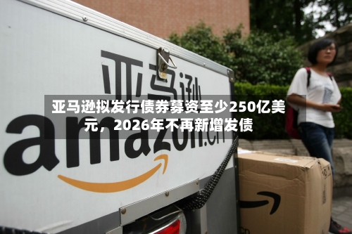 亚马逊拟发行债券募资至少250亿美元，2026年不再新增发债