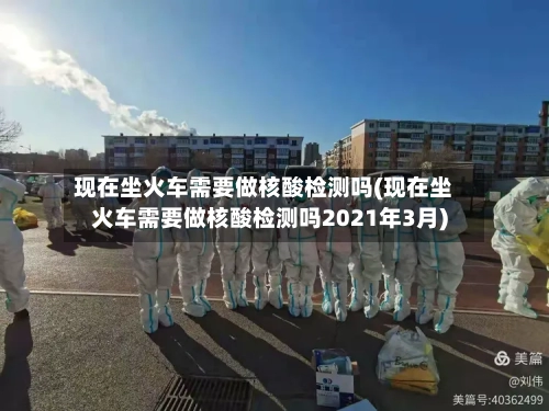 现在坐火车需要做核酸检测吗(现在坐火车需要做核酸检测吗2021年3月)-第2张图片