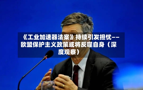 《工业加速器法案》持续引发担忧——欧盟保护主义政策或将反噬自身（深度观察）-第3张图片