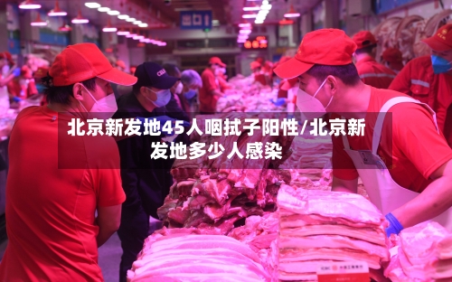 北京新发地45人咽拭子阳性/北京新发地多少人感染-第3张图片