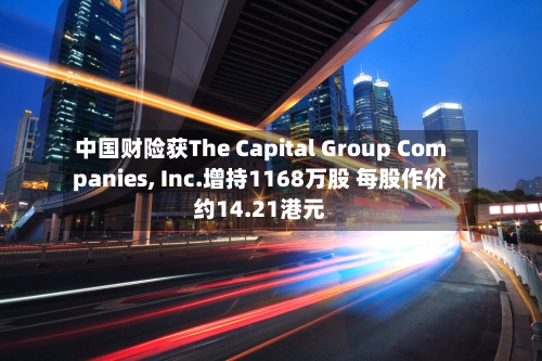 中国财险获The Capital Group Companies, Inc.增持1168万股 每股作价约14.21港元