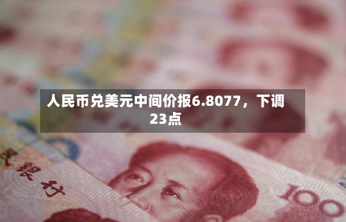 人民币兑美元中间价报6.8077	，下调23点-第3张图片