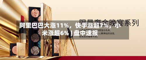 阿里巴巴大涨11%，快手涨超7%，小米涨超6% | 盘中速报-第2张图片