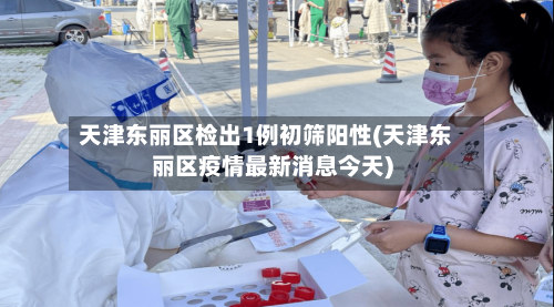 天津东丽区检出1例初筛阳性(天津东丽区疫情最新消息今天)-第2张图片