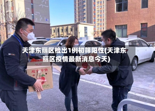 天津东丽区检出1例初筛阳性(天津东丽区疫情最新消息今天)-第3张图片