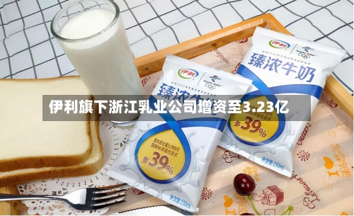 伊利旗下浙江乳业公司增资至3.23亿