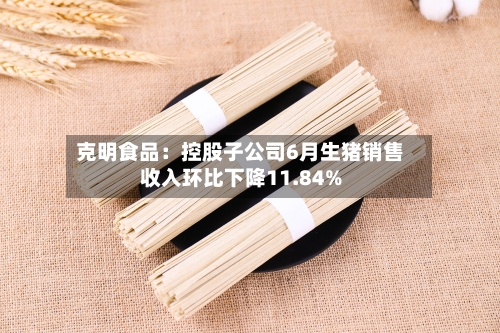 克明食品:控股子公司6月生猪销售收入环比下降11.84%-第2张图片