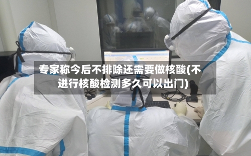 专家称今后不排除还需要做核酸(不进行核酸检测多久可以出门)-第2张图片