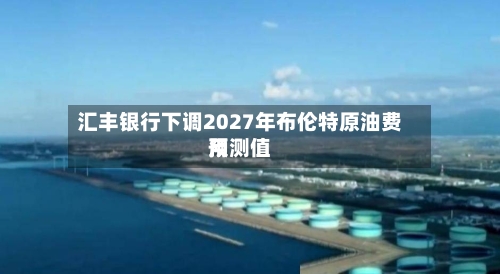 汇丰银行下调2027年布伦特原油费用预测值-第2张图片