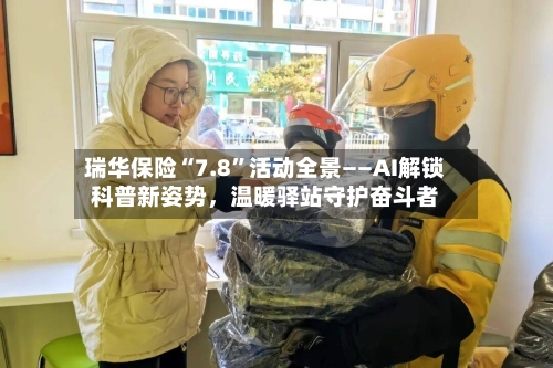 瑞华保险“7.8”活动全景——AI解锁科普新姿势	，温暖驿站守护奋斗者-第2张图片
