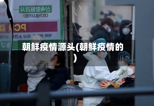 朝鲜疫情源头(朝鲜疫情的)-第3张图片