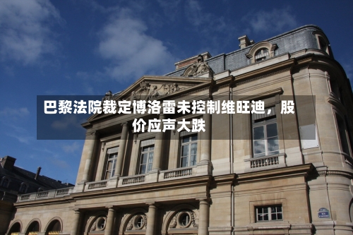 巴黎法院裁定博洛雷未控制维旺迪，股价应声大跌-第2张图片
