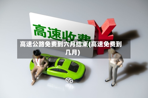 高速公路免费到六月结束(高速免费到几月)