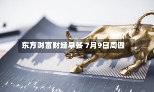 东方财富财经早餐 7月9日周四