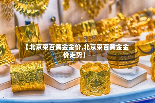 【北京菜百黄金金价,北京菜百黄金金价走势】