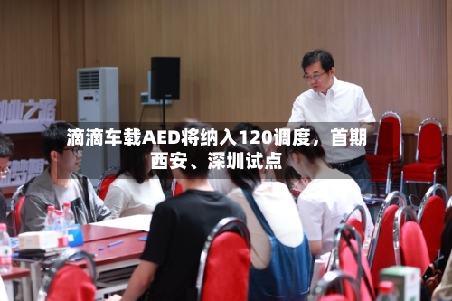 滴滴车载AED将纳入120调度，首期西安、深圳试点
