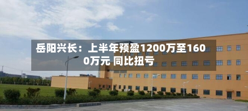 岳阳兴长：上半年预盈1200万至1600万元 同比扭亏