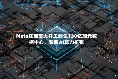 Meta在加拿大开工建设130亿加元数据中心，着眼AI算力扩张