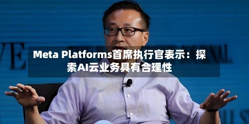 Meta Platforms首席执行官表示：探索AI云业务具有合理性