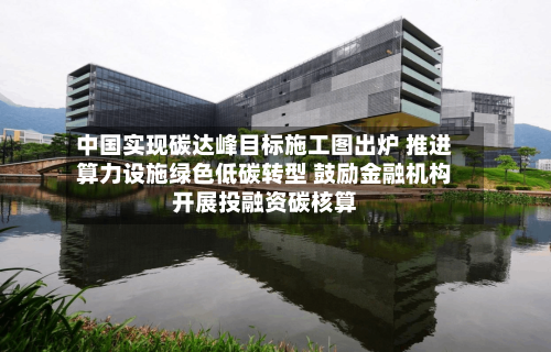 中国实现碳达峰目标施工图出炉 推进算力设施绿色低碳转型 鼓励金融机构开展投融资碳核算