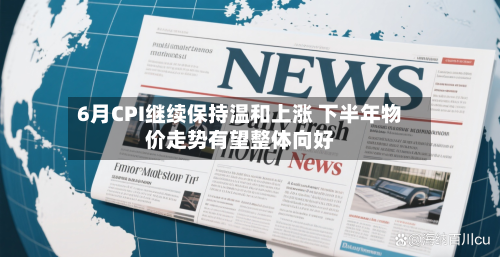 6月CPI继续保持温和上涨 下半年物价走势有望整体向好