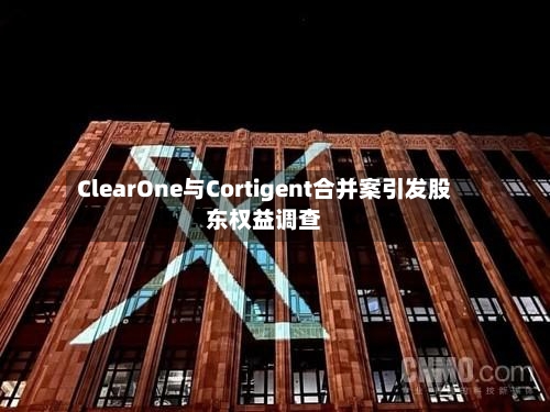 ClearOne与Cortigent合并案引发股东权益调查-第2张图片