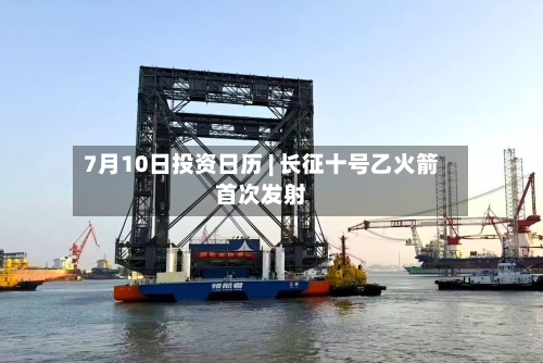 7月10日投资日历 | 长征十号乙火箭首次发射-第2张图片