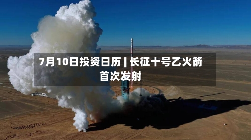 7月10日投资日历 | 长征十号乙火箭首次发射