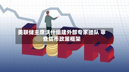美联储主席沃什组建外部专家团队 审查货币政策框架-第2张图片