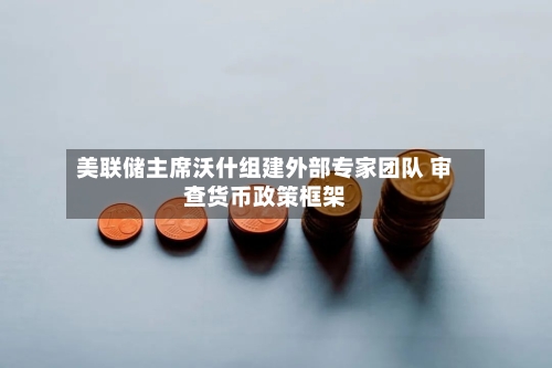 美联储主席沃什组建外部专家团队 审查货币政策框架