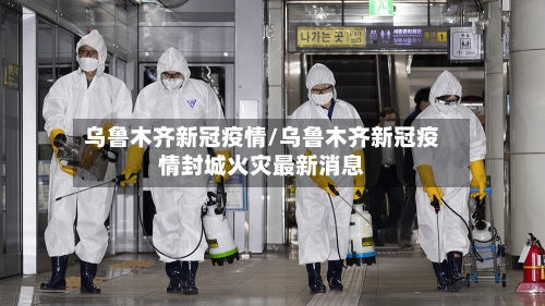 乌鲁木齐新冠疫情/乌鲁木齐新冠疫情封城火灾最新消息