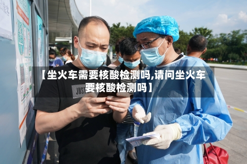【坐火车需要核酸检测吗,请问坐火车要核酸检测吗】