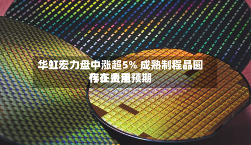 华虹宏力盘中涨超5% 成熟制程晶圆代工费用存在上涨预期