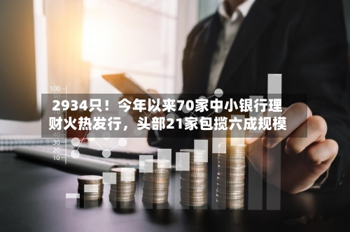 2934只！今年以来70家中小银行理财火热发行	，头部21家包揽六成规模-第2张图片