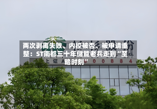 两次剥离失败、内控被否、被申请重整：ST南都三十年储能老兵走到“至暗时刻	”-第2张图片
