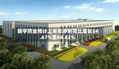 翰宇药业预计上半年净利同比增长54.67%至68.42%-第3张图片
