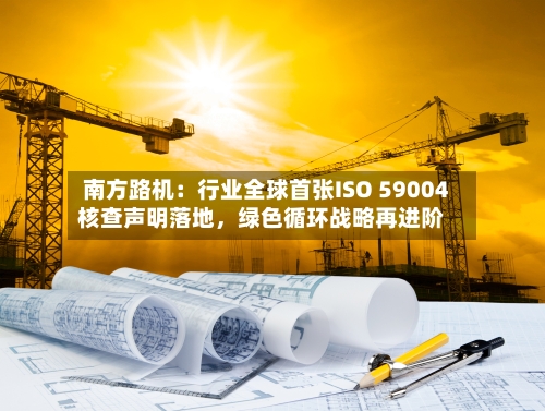 南方路机：行业全球首张ISO 59004核查声明落地，绿色循环战略再进阶