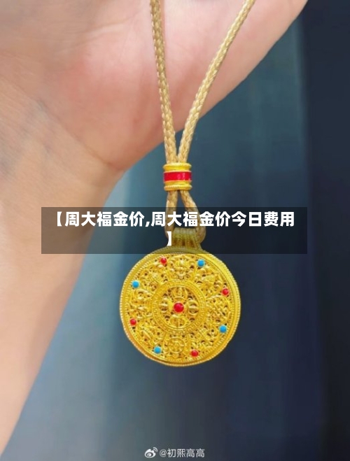 【周大福金价,周大福金价今日费用】