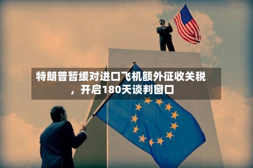 特朗普暂缓对进口飞机额外征收关税，开启180天谈判窗口-第2张图片