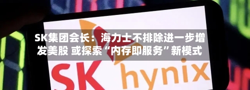 SK集团会长：海力士不排除进一步增发美股 或探索“内存即服务”新模式