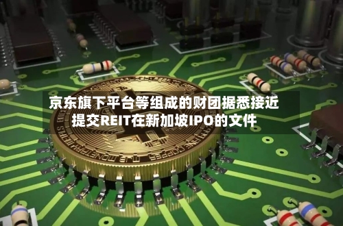 京东旗下平台等组成的财团据悉接近提交REIT在新加坡IPO的文件-第2张图片