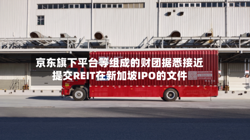 京东旗下平台等组成的财团据悉接近提交REIT在新加坡IPO的文件