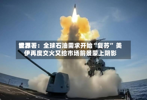 世界能源署：全球石油需求开始“复苏	” 美伊再度交火又给市场前景蒙上阴影-第3张图片