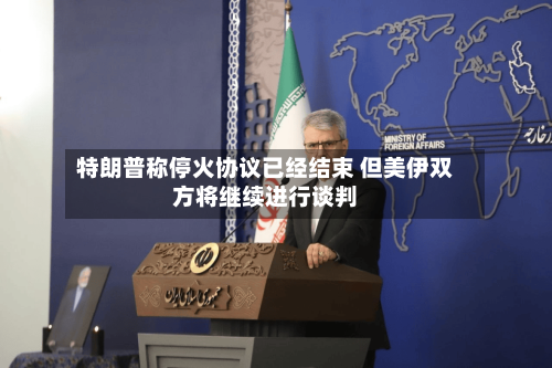 特朗普称停火协议已经结束 但美伊双方将继续进行谈判