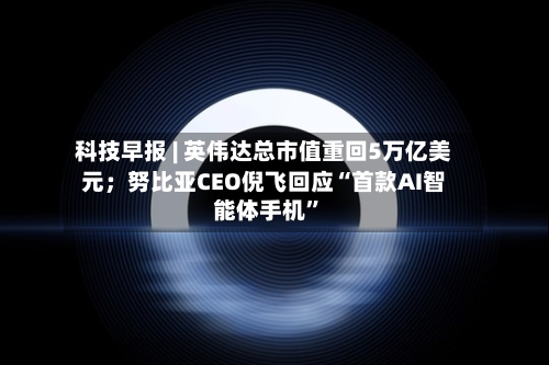 科技早报 | 英伟达总市值重回5万亿美元；努比亚CEO倪飞回应“首款AI智能体手机”-第2张图片