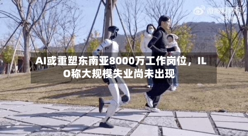 AI或重塑东南亚8000万工作岗位，ILO称大规模失业尚未出现-第2张图片