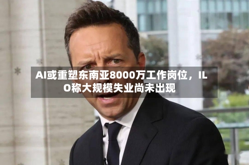 AI或重塑东南亚8000万工作岗位，ILO称大规模失业尚未出现