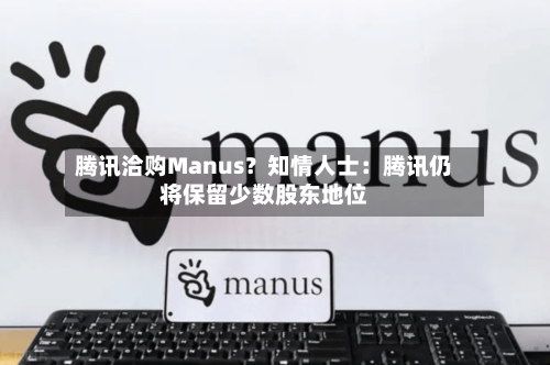 腾讯洽购Manus?知情人士:腾讯仍将保留少数股东地位-第2张图片